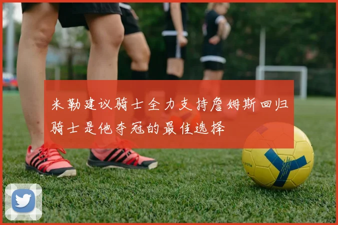 米勒建议骑士全力支持詹姆斯回归骑士是他夺冠的最佳选择