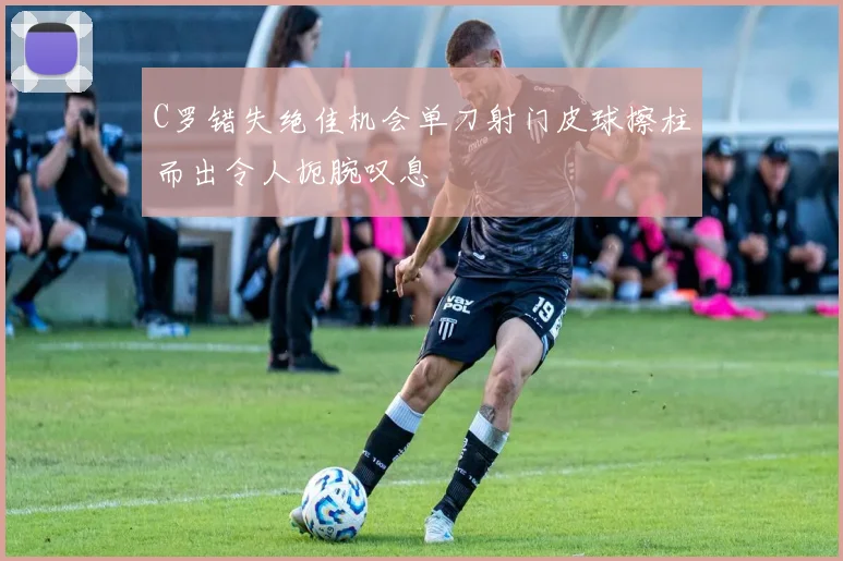 C罗错失绝佳机会单刀射门皮球擦柱而出令人扼腕叹息