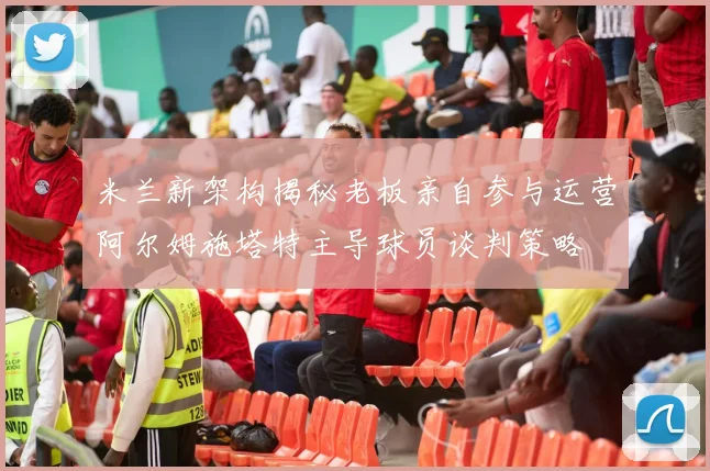 米兰新架构揭秘老板亲自参与运营阿尔姆施塔特主导球员谈判策略