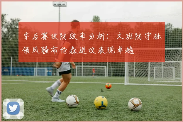 季后赛攻防效率分析：文班防守独领风骚布伦森进攻表现卓越