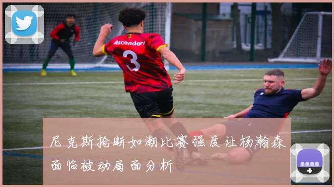 尼克斯抢断如潮比赛强度让杨瀚森面临被动局面分析