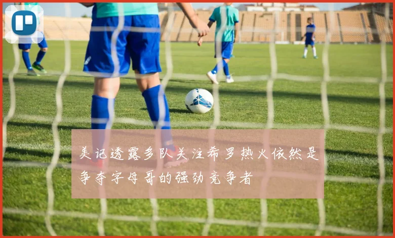 美记透露多队关注希罗热火依然是争夺字母哥的强劲竞争者