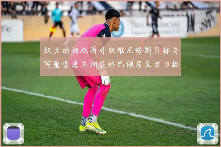 权力的游戏再升级维尼修斯贝林与阿隆索意见相左姆巴佩居莱尔力挺新势力