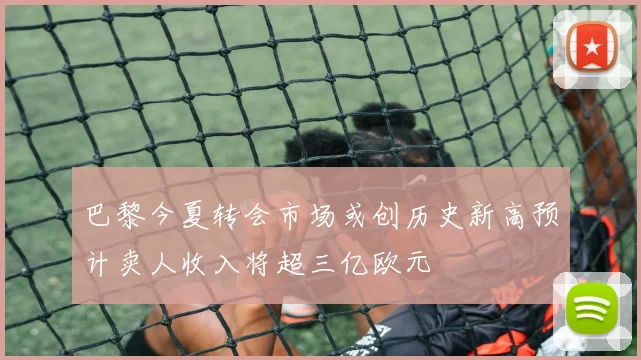 巴黎今夏转会市场或创历史新高预计卖人收入将超三亿欧元