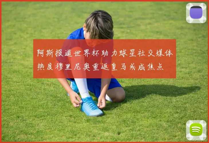 阿斯报道世界杯助力球星社交媒体热度穆里尼奥重返皇马或成焦点