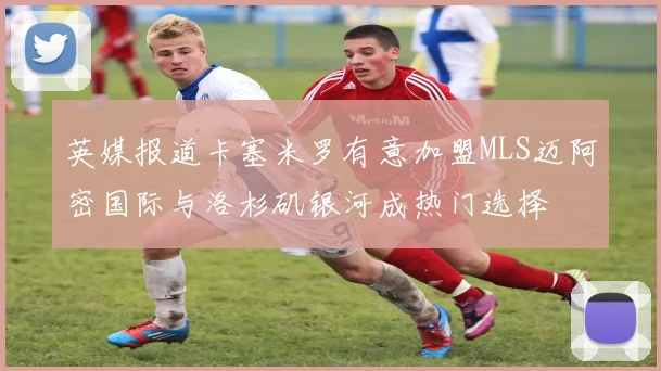 英媒报道卡塞米罗有意加盟MLS迈阿密国际与洛杉矶银河成热门选择