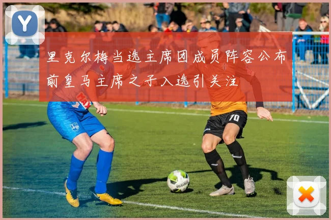 里克尔梅当选主席团成员阵容公布前皇马主席之子入选引关注