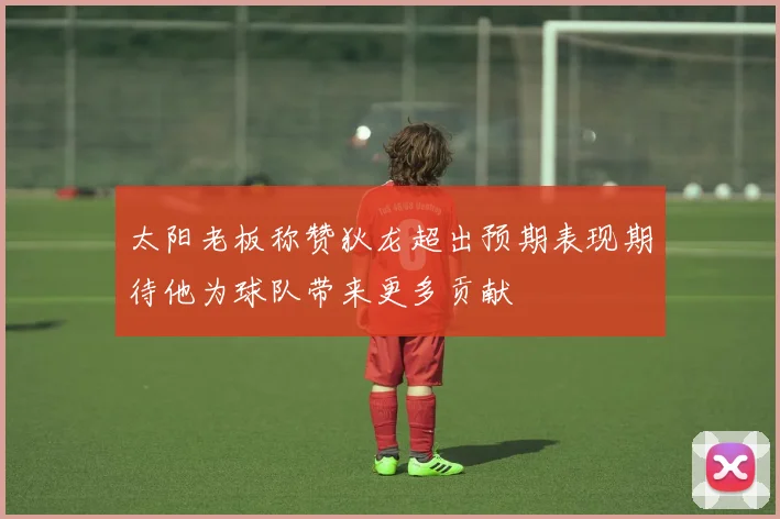 太阳老板称赞狄龙超出预期表现期待他为球队带来更多贡献