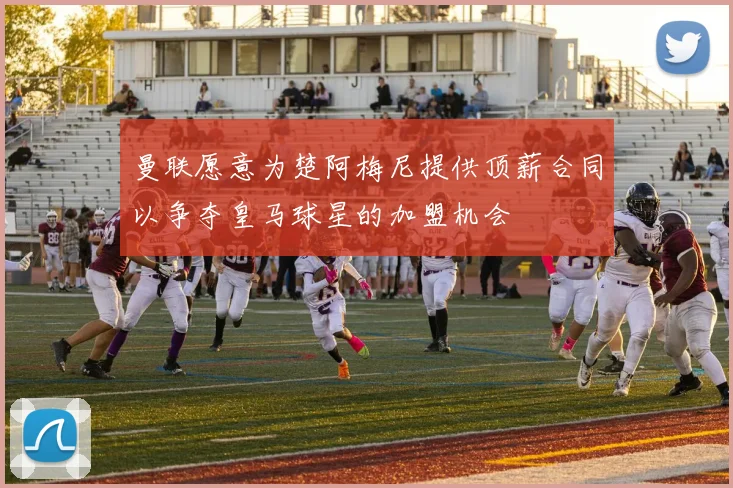 曼联愿意为楚阿梅尼提供顶薪合同以争夺皇马球星的加盟机会