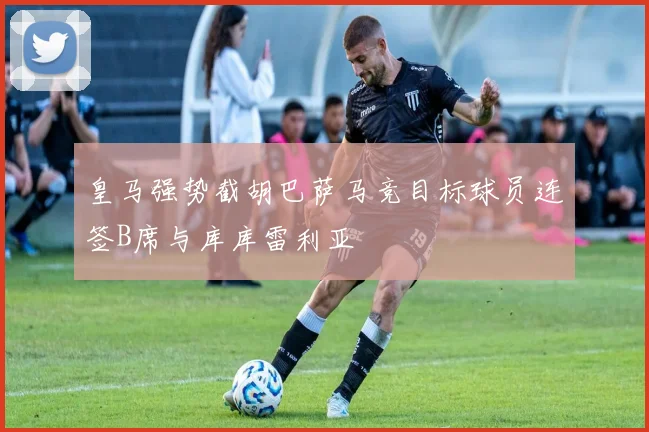 皇马强势截胡巴萨马竞目标球员连签B席与库库雷利亚
