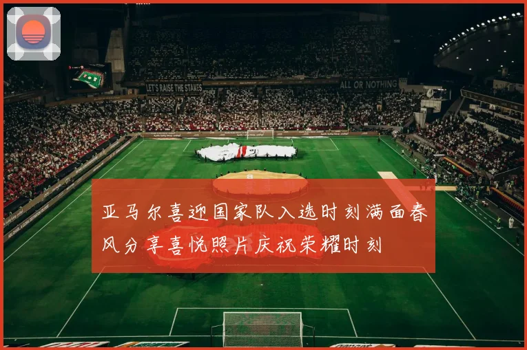亚马尔喜迎国家队入选时刻满面春风分享喜悦照片庆祝荣耀时刻