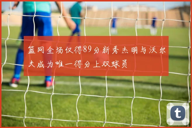 篮网全场仅得89分新秀杰明与沃尔夫成为唯一得分上双球员