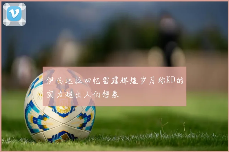 伊戈达拉回忆雷霆辉煌岁月称KD的实力超出人们想象
