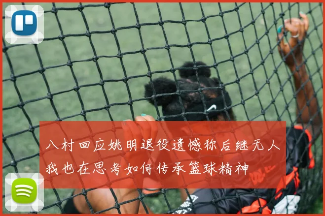 八村回应姚明退役遗憾称后继无人我也在思考如何传承篮球精神